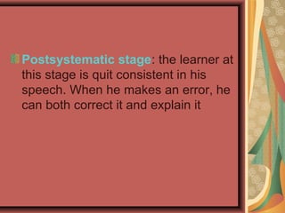 Postsystematic stage: the learner at
this stage is quit consistent in his
speech. When he makes an error, he
can both correct it and explain it
 