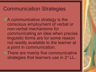 Communication Strategies
A communicative strategy is the
conscious employment of verbal or
non-verbal mechanisms for
communicating an idea when precise
linguistic forms are for some reason
not readily available to the learner at
a point in communication.
There are mainly five communicative
strategies that learners use in 2nd
LL.
 