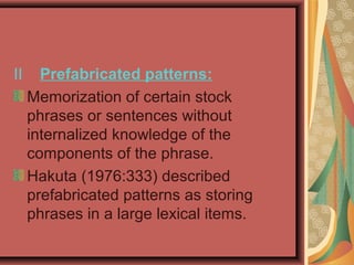 II Prefabricated patterns:
Memorization of certain stock
phrases or sentences without
internalized knowledge of the
components of the phrase.
Hakuta (1976:333) described
prefabricated patterns as storing
phrases in a large lexical items.
 
