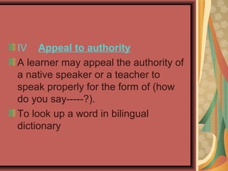 IV Appeal to authority
A learner may appeal the authority of
a native speaker or a teacher to
speak properly for the form of (how
do you say-----?).
To look up a word in bilingual
dictionary
 