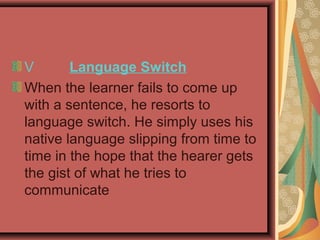 V Language Switch
When the learner fails to come up
with a sentence, he resorts to
language switch. He simply uses his
native language slipping from time to
time in the hope that the hearer gets
the gist of what he tries to
communicate
 