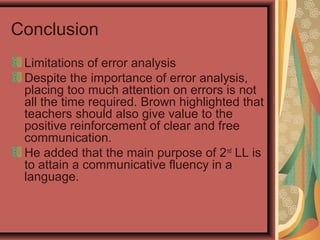Conclusion
Limitations of error analysis
Despite the importance of error analysis,
placing too much attention on errors is not
all the time required. Brown highlighted that
teachers should also give value to the
positive reinforcement of clear and free
communication.
He added that the main purpose of 2nd
LL is
to attain a communicative fluency in a
language.
 