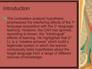 Introduction
The contrastive analysis hypothesis
emphasized the interfering effects of the 1st
language acquisition with the 2nd
language
learning. However, the CAH has ignored,
according to brown, the “Intralingual”
effects of learning. He highlighted that 2nd
LL is a “creative process” which build a
legitimate system in which the learner
consciously tests hypotheses about the
target language from a range of different
sources of knowledge:
 