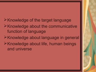 Knowledge of the target language
Knowledge about the communicative
function of language
Knowledge about language in general
Knowledge about life, human beings
and universe
 
