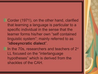 Corder (1971), on the other hand, clarified
that learning a language is particular to a
specific individual in the sense that the
learner forms his/her own “self contained
linguistic system”; mainly referred to as
“idiosyncratic dialect”.
In the 70s, researchers and teachers of 2nd
LL focused on the “interlanguage
hypotheses” which is derived from the
shackles of the CAH.
 