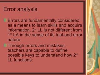 Error analysis
Errors are fundamentally considered
as a means to learn skills and acquire
information. 2nd
LL is not different from
1ST
LA in the sense of its trial-and error
nature.
Through errors and mistakes,
teachers are capable to define
possible keys to understand how 2nd
LL functions:
 