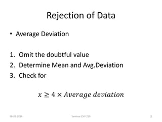Rejection of Data 
• Average Deviation 
1. Omit the doubtful value 
2. Determine Mean and Avg.Deviation 
3. Check for 
푥 ≥ 4 × 퐴푣푒푟푎푔푒 푑푒푣푖푎푡푖표푛 
08-09-2014 Seminar CHY 259 11 
 