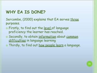 WHY EA IS DONE?
11
Sercombe, (2000) explains that EA serves three
purposes.
 Firstly, to find out the level of language
proficiency the learner has reached.
 Secondly, to obtain information about common
difficulties in language learning
 Thirdly, to find out how people learn a language.
 