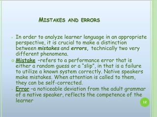 MISTAKES AND ERRORS
⦁ In order to analyze learner language in an appropriate
perspective, it is crucial to make a distinction
between mistakes and errors, technically two very
different phenomena.
 Mistake –refers to a performance error that is
either a random guess or a “slip”, in that is a failure
to utilize a known system correctly. Native speakers
make mistakes. When attention is called to them,
they can be self-corrected.
⦁ Error –a noticeable deviation from the adult grammar
of a native speaker, reflects the competence of the
learner 12
 