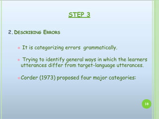 2.DESCRIBING ERRORS
⚫ It is categorizing errors grammatically.
⚫ Trying to identify general ways in which the learners
utterances differ from target-language utterances.
⚫Corder (1973) proposed four major categories:
18
STEP 3
 