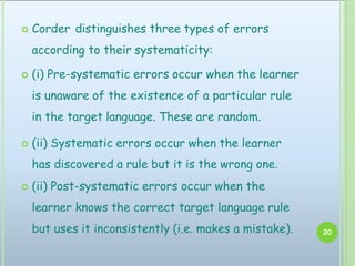  Corder distinguishes three types of errors
according to their systematicity:
 (i) Pre-systematic errors occur when the learner
is unaware of the existence of a particular rule
in the target language. These are random.
 (ii) Systematic errors occur when the learner
has discovered a rule but it is the wrong one.
 (ii) Post-systematic errors occur when the
learner knows the correct target language rule
but uses it inconsistently (i.e. makes a mistake). 20
 