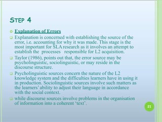 STEP 4
 Explanation of Errors
 Explanation is concerned with establishing the source of the
error, i.e. accounting for why it was made. This stage is the
most important for SLAresearch as it involves an attempt to
establish the processes responsible for L2 acquisition.
 Taylor (1986), points out that, the error source may be
psycholinguistic, sociolinguistic, or may reside in the
discourse structure.
 Psycholinguistic sources concern the nature of the L2
knowledge system and the difficulties learners have in using it
in production. Sociolinguistic sources involve such matters as
the learners’ability to adjust their language in accordance
with the social context.
 while discourse sources involve problems in the organisation
of information into a coherent ‘text’.
21
 