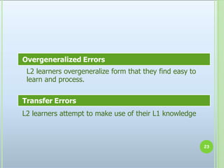 L2 learners overgeneralize form that they find easy to
learn and process.
23
Overgeneralized Errors
Transfer Errors
L2 learners attempt to make use of their L1 knowledge
 