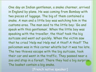 One day an Indian gentleman, a snake charmer, arrived
in England by plane. He was coming from Bombay with
two pieces of luggage. The big of them contained a
snake. A man and a little boy was watching him in the
customs area. The man said to the little boy: ‘Go and
speak with this gentleman’. When the little boy was
speaking with the traveller, the thief took the big
suitcase and went out quickly. When the victim saw
that he cried ‘Help me! Help me! A thief! A thief!’ The
policeman was in this corner whistle but it was too late.
The two thieves escape with the big suitcase, took
their car and went in the traffic. They passed near a
zoo and stop in a forest. There they had a big surprise.
The basket contain a big snake.
[French native speaker]
 