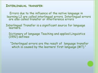 INTERLINGUAL TRANSFER:
Errors due to the influence of the native language in
learning L2 are called interlingual errors. Interlingual errors
are also called transfer or interference errors
Interlingual Transfer is a significant source for language
learners.
Dictionary of language Teaching and applied Linguistics
(1992) defines:
“Interlingual errors are the result of language transfer
which is caused by the learners’ first language (MT).”
 