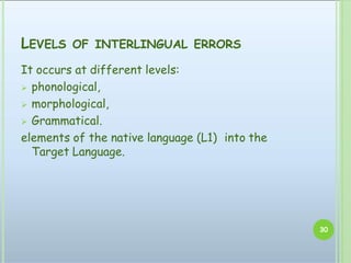 LEVELS OF INTERLINGUAL ERRORS
It occurs at different levels:
 phonological,
 morphological,
 Grammatical.
elements of the native language (L1) into the
Target Language.
30
 