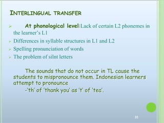 INTERLINGUAL TRANSFER
31
 At phonological level:Lack of certain L2 phonemes in
the learner’s L1
 Differences in syllable structures in L1 and L2
 Spelling pronunciation of words
 The problem of silnt letters
The sounds that do not occur in TL cause the
students to mispronounce them. Indonesian learners
attempt to pronounce
-‘th’ of ‘thank you’ as ‘t’ of ‘tea’.
 