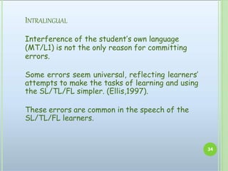 INTRALINGUAL
Interference of the student’s own language
(MT/L1) is not the only reason for committing
errors.
Some errors seem universal, reflecting learners’
attempts to make the tasks of learning and using
the SL/TL/FL simpler. (Ellis,1997).
These errors are common in the speech of the
SL/TL/FL learners.
34
 