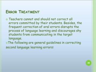 ERROR TREATMENT
38
 Teachers cannot and should not correct all
errors committed by their students. Besides, the
frequent correction of oral errors disrupts the
process of language learning and discourages shy
students from communicating in the target
language.
The following are general guidelines in correcting
second language learning errors:
 