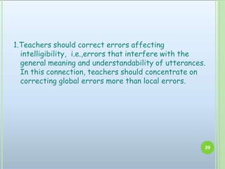 1.Teachers should correct errors affecting
intelligibility, i.e.,errors that interfere with the
general meaning and understandability of utterances.
In this connection, teachers should concentrate on
correcting global errors more than local errors.
39
 