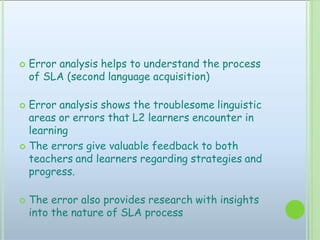  Error analysis helps to understand the process
of SLA (second language acquisition)
 Error analysis shows the troublesome linguistic
areas or errors that L2 learners encounter in
learning
 The errors give valuable feedback to both
teachers and learners regarding strategies and
progress.
 The error also provides research with insights
into the nature of SLA process
 