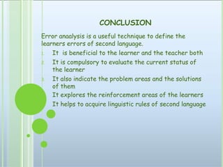 CONCLUSION
Error anaalysis is a useful technique to define the
learners errors of second language.
1. It is beneficial to the learner and the teacher both
2. It is compulsory to evaluate the current status of
the learner
3. It also indicate the problem areas and the solutions
of them
It explores the reinforcement areas of the learners
It helps to acquire linguistic rules of second language
 