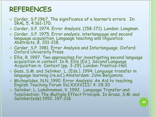 REFERENCES
44
 Corder, S.P.1967. The significance of a learner’s errors. In:
IRAL 5, 4:161-170.
 Corder, S.P. 1974. Error Analysis. (158-171). London: Longman.
 Corder, S.P. 1975. Error analysis, interlanguage and second
language acquisition. Language teaching and linguistics:
Abstracts, 8, 201-218.
 Corder, S.P. 1981. Error Analysis and Interlanguage. Oxford:
Oxford University Press.
 Ellis, R. 1997. Two approaches for investigating second language
acquisition in context. In R. Ellis (Ed.), Second Language
Acquisition in Context (pp. 3-29). London: Prentice-Hall.
 Gass, S.M. and Selinker, L. (Eds.). 1994. Language transfer in
language learning (re.ed.).Amsterdam: John Benjamins.
 Michaelides, N.N. 1990. Error Analysis: An Aid to teaching.
English Teaching Forum Vol.XXXVIII/ 4: 28:30
 Selinker, L. Lakshnaman, V. 1992. Language Transfer and
fossilisation: The Multiple Effect Principle. In Grass, S.M. and
Selinker(eds) 1992. 197-216
 