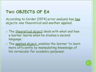 TWO OBJECTS OF EA
9
According to Corder (1974) error analysis has two
objects: one theoretical and another applied.
 The theoretical object deals with what and how
a learner learns when he studies a second
language.’
 The applied object enables the learner ‘to learn
more efficiently by manipulating knowledge of
his vernacular for academic purposes’.
 