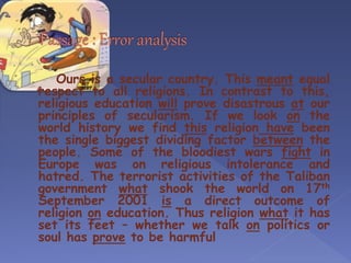 Ours is a secular country. This meant equal
respect to all religions. In contrast to this,
religious education will prove disastrous at our
principles of secularism. If we look on the
world history we find this religion have been
the single biggest dividing factor between the
people. Some of the bloodiest wars fight in
Europe was on religious intolerance and
hatred. The terrorist activities of the Taliban
government what shook the world on 17th
September 2001 is a direct outcome of
religion on education. Thus religion what it has
set its feet – whether we talk on politics or
soul has prove to be harmful
 