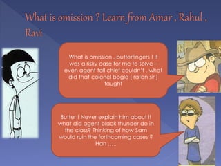 Butter ! Never explain him about it
what did agent black thunder do in
the class? Thinking of how Sam
would ruin the forthcoming cases ?
Han …..
What is omission , butterfingers ! It
was a risky case for me to solve –
even agent tall chief couldn’t . what
did that colonel bogle [ ratan sir ]
taught
 
