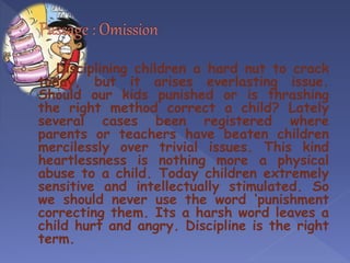 Disciplining children a hard nut to crack
today, but it arises everlasting issue.
Should our kids punished or is thrashing
the right method correct a child? Lately
several cases been registered where
parents or teachers have beaten children
mercilessly over trivial issues. This kind
heartlessness is nothing more a physical
abuse to a child. Today children extremely
sensitive and intellectually stimulated. So
we should never use the word ‘punishment
correcting them. Its a harsh word leaves a
child hurt and angry. Discipline is the right
term.
 