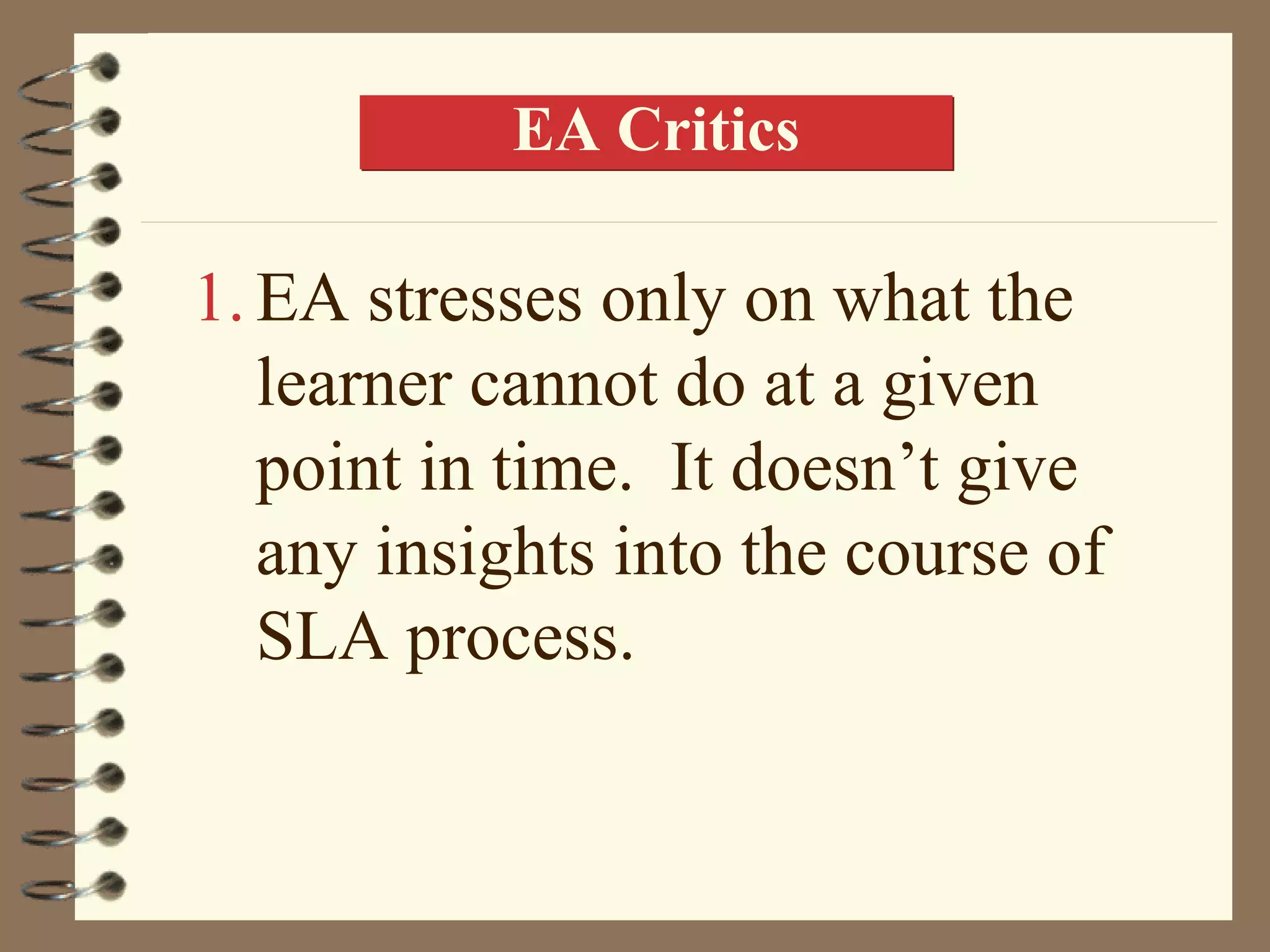 EA Critics

1. EA stresses only on what the
   learner cannot do at a given
   point in time. It doesn’t give
   any insights into the course of
   SLA process.
 