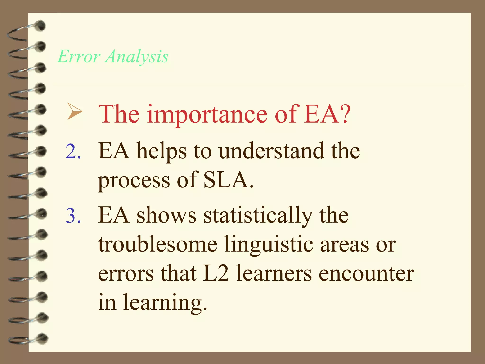 Error Analysis


  The importance of EA?
 2. EA helps to understand the
    process of SLA.
 3. EA shows statistically the
    troublesome linguistic areas or
    errors that L2 learners encounter
    in learning.
 