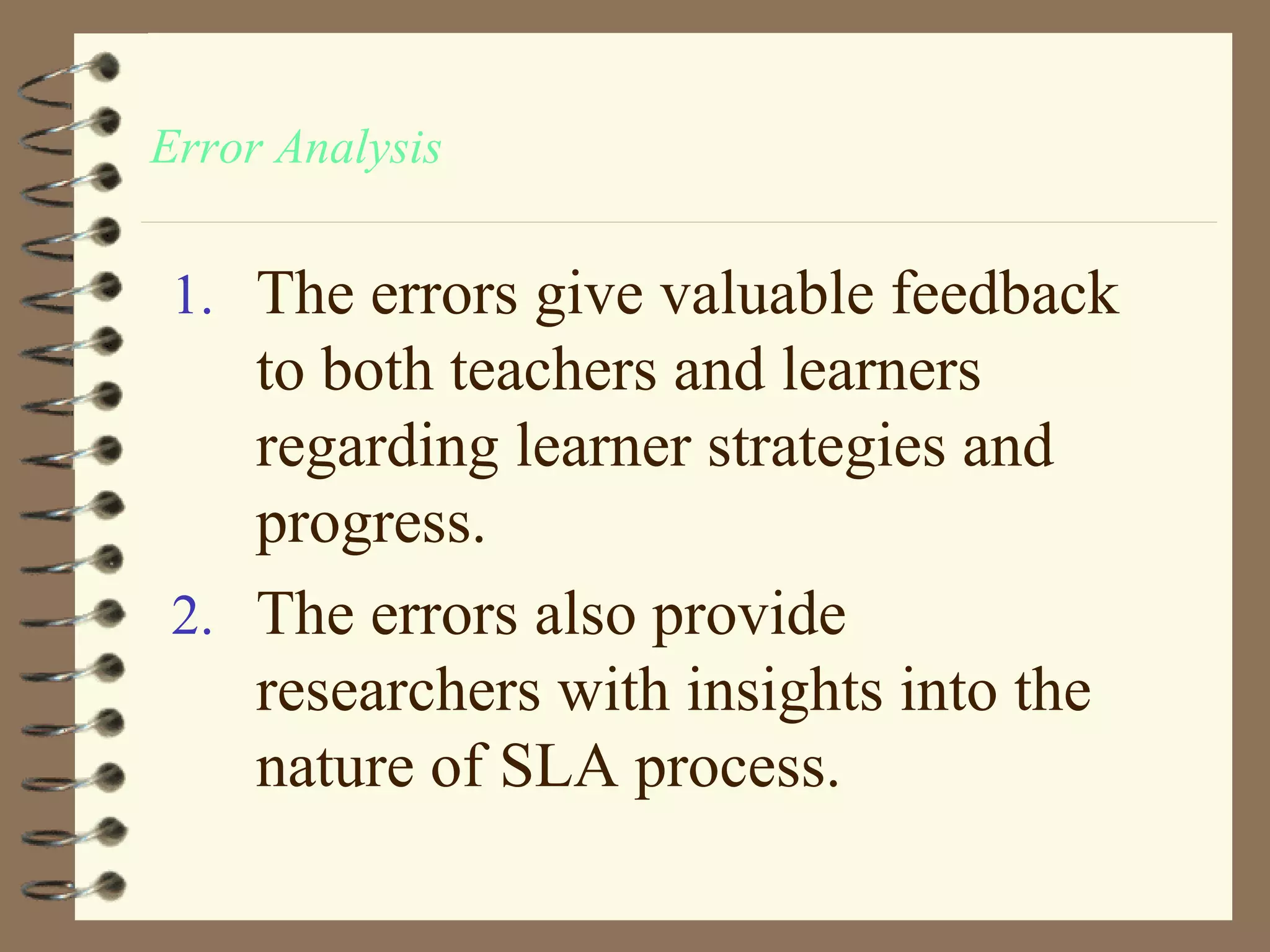 Error Analysis


 1. The errors give valuable feedback
    to both teachers and learners
    regarding learner strategies and
    progress.
 2. The errors also provide
    researchers with insights into the
    nature of SLA process.
 