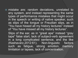  mistake are: random deviations, unrelated to
any system, and instead representing the same
types of performance mistakes that might occur
in the speech or writing of native speaker, such
as slips of the tongue or Freudian slips, as in
“You have hissed all my history lectures” instead
of “You have missed all my history lectures”.
Slips of the ear, as in “great ape” instead “gray
tape” false start, lack of subject-verb agreement
in a long complicated sentence, and the like
(Keshavarz,2012:61). Non-linguistic factors
such as fatigue, strong emotion, memory
limitation or lapses, lack of concentration.
 