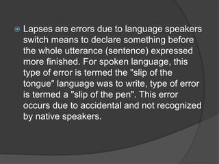  Lapses are errors due to language speakers
switch means to declare something before
the whole utterance (sentence) expressed
more finished. For spoken language, this
type of error is termed the "slip of the
tongue" language was to write, type of error
is termed a "slip of the pen". This error
occurs due to accidental and not recognized
by native speakers.
 