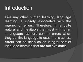 Introduction
Like any other human learning, language
learning is closely associated with the
making of errors. Therefore, it is quite
natural and inevitable that most – if not all
– language learners commit errors when
they put the language to use. In this sense,
errors can be seen as an integral part of
language learning that are not avoidable.
 