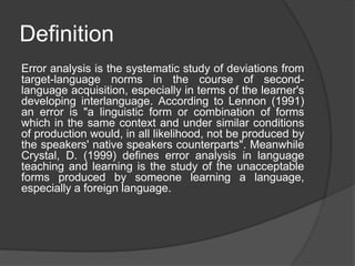 Definition
Error analysis is the systematic study of deviations from
target-language norms in the course of second-
language acquisition, especially in terms of the learner's
developing interlanguage. According to Lennon (1991)
an error is "a linguistic form or combination of forms
which in the same context and under similar conditions
of production would, in all likelihood, not be produced by
the speakers' native speakers counterparts". Meanwhile
Crystal, D. (1999) defines error analysis in language
teaching and learning is the study of the unacceptable
forms produced by someone learning a language,
especially a foreign language.
 