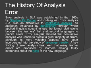 The History Of Analysis
Error
Error analysis in SLA was established in the 1960s
by Stephen Pit Corder and colleagues. Error analysis
(EA) was an alternative to contrastive analysis, an
approach influenced by behaviorism through which
applied linguists sought to use the formal distinctions
between the learners' first and second languages to
predict errors. Error analysis showed that contrastive
analysis was unable to predict a great majority of errors,
although its more valuable aspects have been
incorporated into the study of language transfer. A key
finding of error analysis has been that many learner
errors are produced by learners making faulty
inferences about the rules of the new language.
 