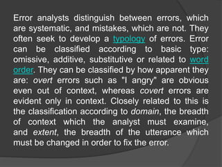 Error analysts distinguish between errors, which
are systematic, and mistakes, which are not. They
often seek to develop a typology of errors. Error
can be classified according to basic type:
omissive, additive, substitutive or related to word
order. They can be classified by how apparent they
are: overt errors such as "I angry" are obvious
even out of context, whereas covert errors are
evident only in context. Closely related to this is
the classification according to domain, the breadth
of context which the analyst must examine,
and extent, the breadth of the utterance which
must be changed in order to fix the error.
 