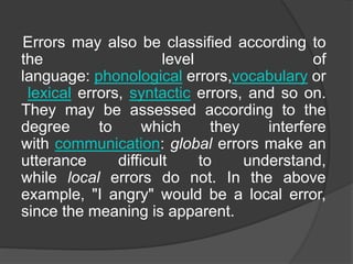Errors may also be classified according to
the level of
language: phonological errors,vocabulary or
lexical errors, syntactic errors, and so on.
They may be assessed according to the
degree to which they interfere
with communication: global errors make an
utterance difficult to understand,
while local errors do not. In the above
example, "I angry" would be a local error,
since the meaning is apparent.
 