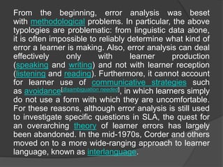 From the beginning, error analysis was beset
with methodological problems. In particular, the above
typologies are problematic: from linguistic data alone,
it is often impossible to reliably determine what kind of
error a learner is making. Also, error analysis can deal
effectively only with learner production
(speaking and writing) and not with learner reception
(listening and reading). Furthermore, it cannot account
for learner use of communicative strategies such
as avoidance[disambiguation needed], in which learners simply
do not use a form with which they are uncomfortable.
For these reasons, although error analysis is still used
to investigate specific questions in SLA, the quest for
an overarching theory of learner errors has largely
been abandoned. In the mid-1970s, Corder and others
moved on to a more wide-ranging approach to learner
language, known as interlanguage.
 