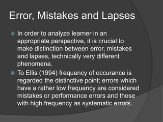Error, Mistakes and Lapses
 In order to analyze learner in an
appropriate perspective, it is crucial to
make distinction between error, mistakes
and lapses, technically very different
phenomena.
 To Ellis (1994) frequency of occurance is
regarded the distinctive point; errors which
have a rather low frequency are considered
mistakes or performance errors and those
with high frequency as systematic errors.
 