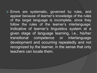  Errors are systematic, governed by rules, and
appear because of learner’s knowledge of the rules
of the target language is incomplete, since they
follow the rules of the learner’s interlanguage.
Indicative of learner’s linguistics system at a
given stage of language learning, i.e., his/her
transitional competence or interlanguage
development and occurring repeatedly and not
recognized by the learner, in the sense that only
teachers can locate them.
 