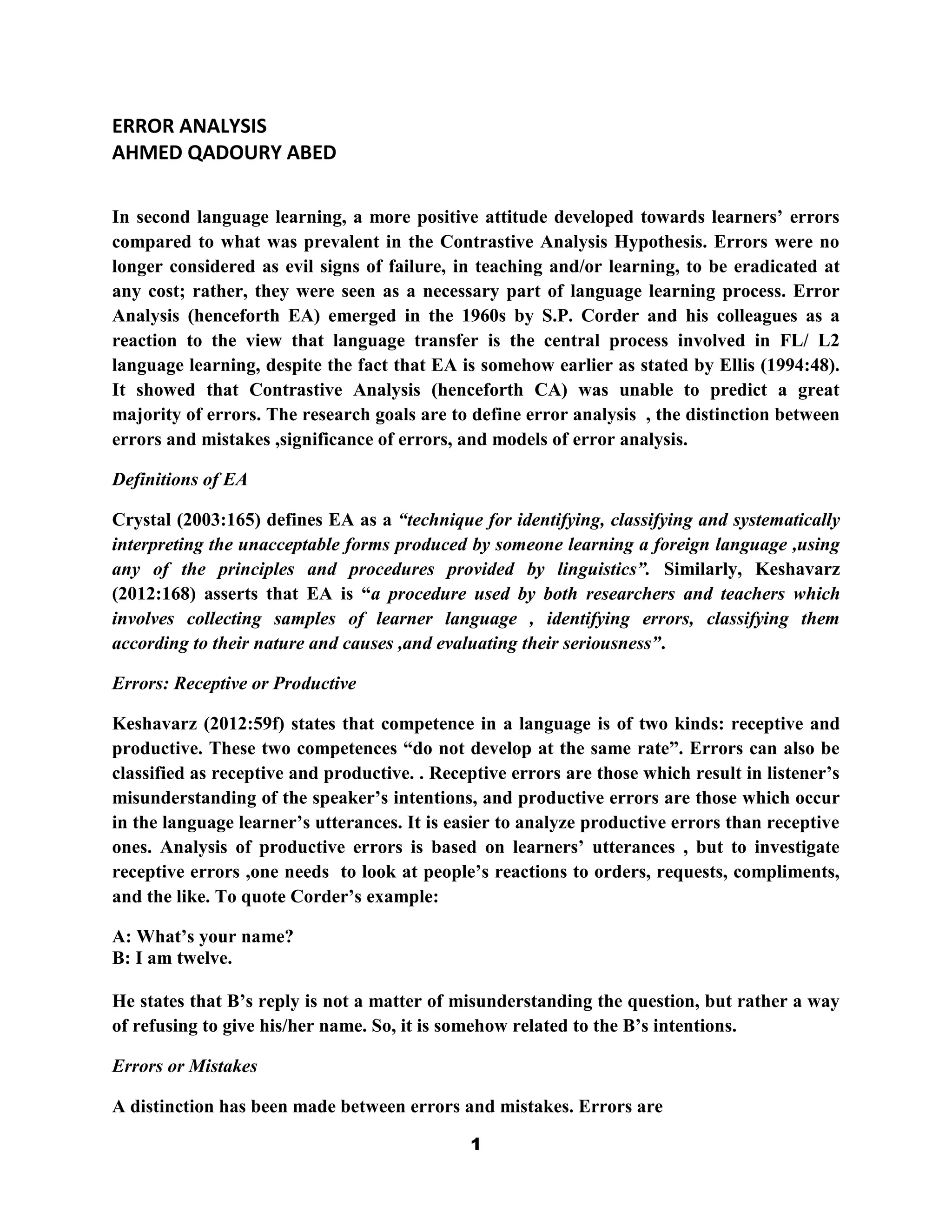 ERROR ANALYSIS
AHMED QADOURY ABED

In second language learning, a more positive attitude developed towards learners‟ errors
compared to what was prevalent in the Contrastive Analysis Hypothesis. Errors were no
longer considered as evil signs of failure, in teaching and/or learning, to be eradicated at
any cost; rather, they were seen as a necessary part of language learning process. Error
Analysis (henceforth EA) emerged in the 1960s by S.P. Corder and his colleagues as a
reaction to the view that language transfer is the central process involved in FL/ L2
language learning, despite the fact that EA is somehow earlier as stated by Ellis (1994:48).
It showed that Contrastive Analysis (henceforth CA) was unable to predict a great
majority of errors. The research goals are to define error analysis , the distinction between
errors and mistakes ,significance of errors, and models of error analysis.

Definitions of EA

Crystal (2003:165) defines EA as a “technique for identifying, classifying and systematically
interpreting the unacceptable forms produced by someone learning a foreign language ,using
any of the principles and procedures provided by linguistics”. Similarly, Keshavarz
(2012:168) asserts that EA is “a procedure used by both researchers and teachers which
involves collecting samples of learner language , identifying errors, classifying them
according to their nature and causes ,and evaluating their seriousness”.

Errors: Receptive or Productive

Keshavarz (2012:59f) states that competence in a language is of two kinds: receptive and
productive. These two competences “do not develop at the same rate”. Errors can also be
classified as receptive and productive. . Receptive errors are those which result in listener‟s
misunderstanding of the speaker‟s intentions, and productive errors are those which occur
in the language learner‟s utterances. It is easier to analyze productive errors than receptive
ones. Analysis of productive errors is based on learners‟ utterances , but to investigate
receptive errors ,one needs to look at people‟s reactions to orders, requests, compliments,
and the like. To quote Corder‟s example:

A: What‟s your name?
B: I am twelve.

He states that B‟s reply is not a matter of misunderstanding the question, but rather a way
of refusing to give his/her name. So, it is somehow related to the B‟s intentions.

Errors or Mistakes

A distinction has been made between errors and mistakes. Errors are

                                              1
 