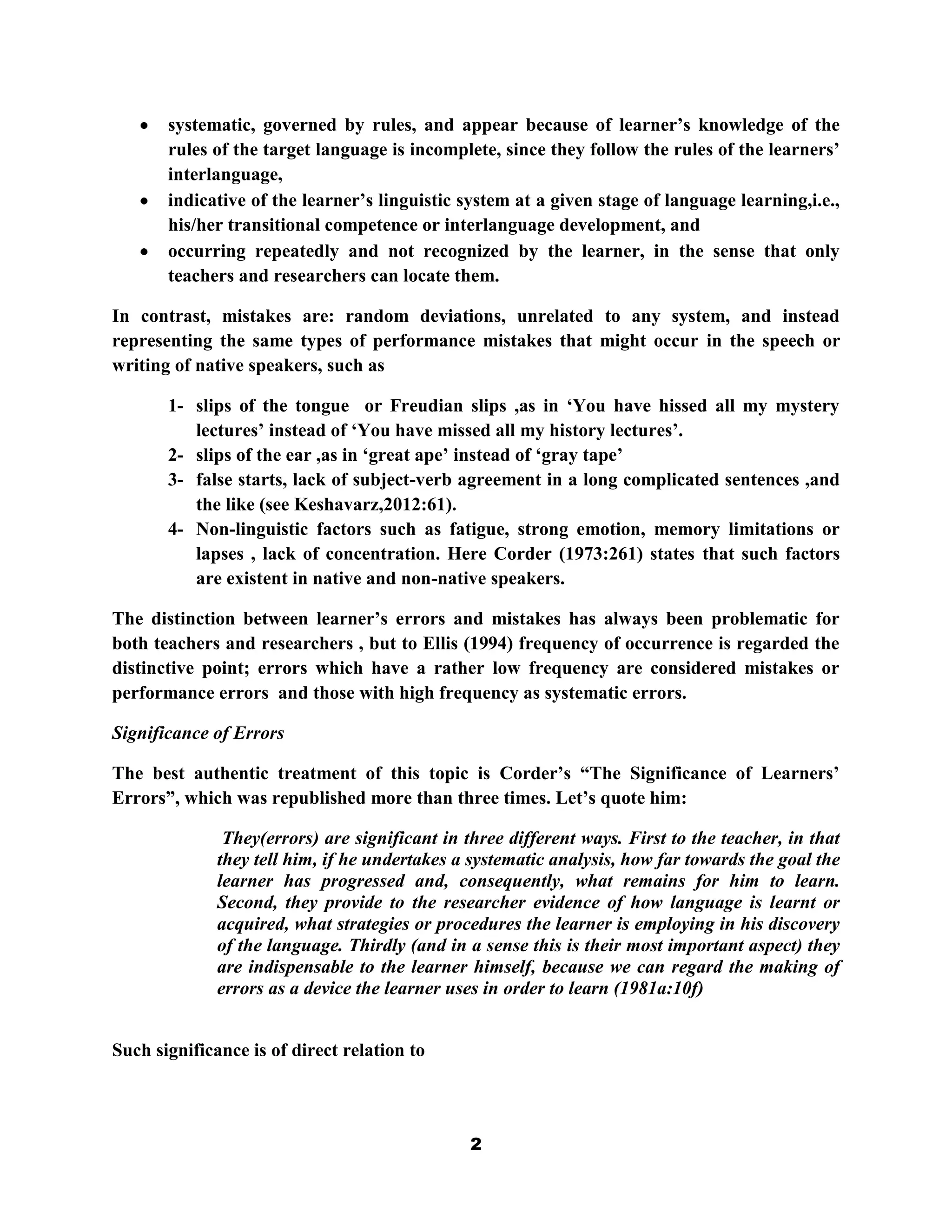 systematic, governed by rules, and appear because of learner‟s knowledge of the
       rules of the target language is incomplete, since they follow the rules of the learners‟
       interlanguage,
       indicative of the learner‟s linguistic system at a given stage of language learning,i.e.,
       his/her transitional competence or interlanguage development, and
       occurring repeatedly and not recognized by the learner, in the sense that only
       teachers and researchers can locate them.

In contrast, mistakes are: random deviations, unrelated to any system, and instead
representing the same types of performance mistakes that might occur in the speech or
writing of native speakers, such as

       1- slips of the tongue or Freudian slips ,as in „You have hissed all my mystery
          lectures‟ instead of „You have missed all my history lectures‟.
       2- slips of the ear ,as in „great ape‟ instead of „gray tape‟
       3- false starts, lack of subject-verb agreement in a long complicated sentences ,and
          the like (see Keshavarz,2012:61).
       4- Non-linguistic factors such as fatigue, strong emotion, memory limitations or
          lapses , lack of concentration. Here Corder (1973:261) states that such factors
          are existent in native and non-native speakers.

The distinction between learner‟s errors and mistakes has always been problematic for
both teachers and researchers , but to Ellis (1994) frequency of occurrence is regarded the
distinctive point; errors which have a rather low frequency are considered mistakes or
performance errors and those with high frequency as systematic errors.

Significance of Errors

The best authentic treatment of this topic is Corder‟s “The Significance of Learners‟
Errors”, which was republished more than three times. Let‟s quote him:

               They(errors) are significant in three different ways. First to the teacher, in that
              they tell him, if he undertakes a systematic analysis, how far towards the goal the
              learner has progressed and, consequently, what remains for him to learn.
              Second, they provide to the researcher evidence of how language is learnt or
              acquired, what strategies or procedures the learner is employing in his discovery
              of the language. Thirdly (and in a sense this is their most important aspect) they
              are indispensable to the learner himself, because we can regard the making of
              errors as a device the learner uses in order to learn (1981a:10f)


Such significance is of direct relation to




                                                2
 