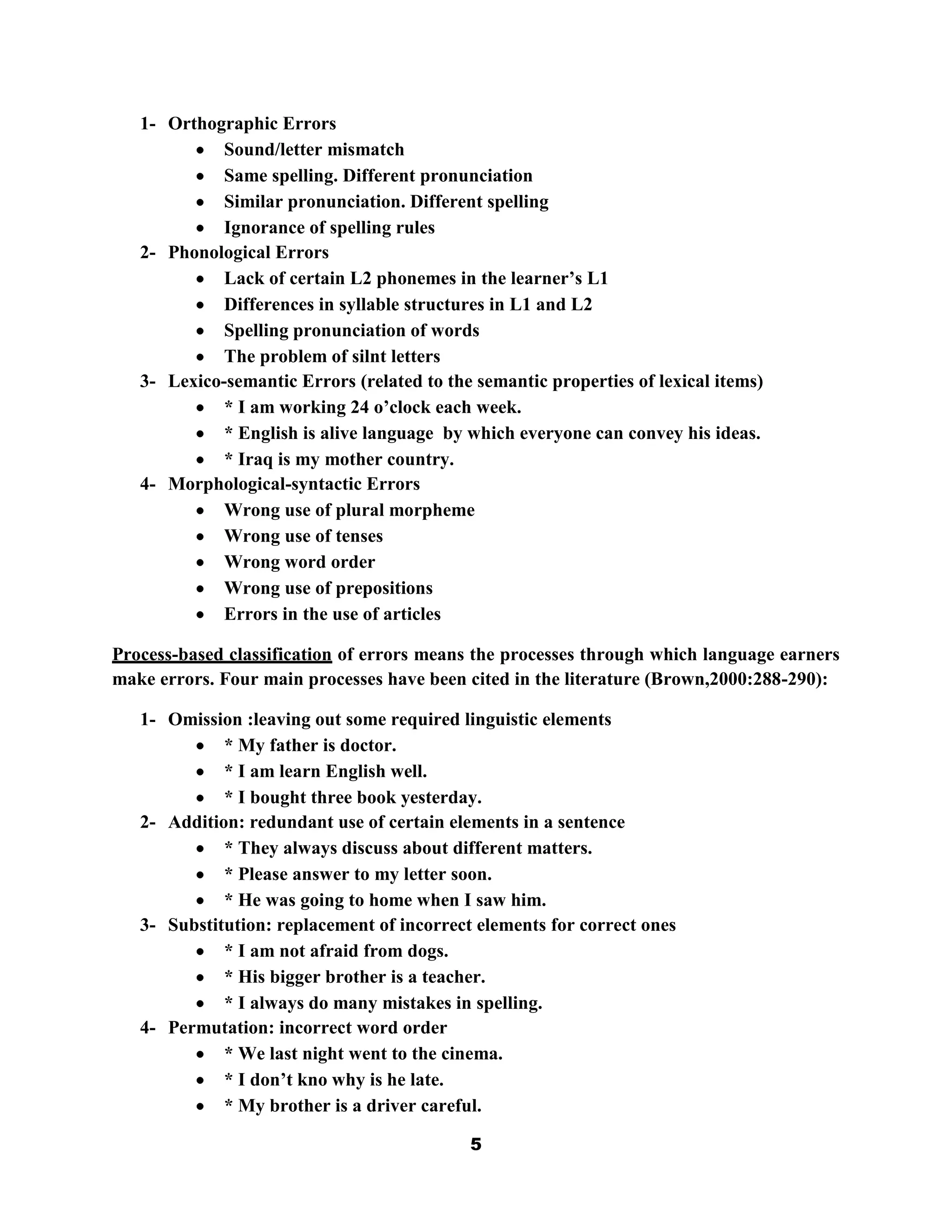 1- Orthographic Errors
             Sound/letter mismatch
             Same spelling. Different pronunciation
             Similar pronunciation. Different spelling
             Ignorance of spelling rules
   2- Phonological Errors
             Lack of certain L2 phonemes in the learner‟s L1
             Differences in syllable structures in L1 and L2
             Spelling pronunciation of words
             The problem of silnt letters
   3- Lexico-semantic Errors (related to the semantic properties of lexical items)
             * I am working 24 o‟clock each week.
             * English is alive language by which everyone can convey his ideas.
             * Iraq is my mother country.
   4- Morphological-syntactic Errors
             Wrong use of plural morpheme
             Wrong use of tenses
             Wrong word order
             Wrong use of prepositions
             Errors in the use of articles

Process-based classification of errors means the processes through which language earners
make errors. Four main processes have been cited in the literature (Brown,2000:288-290):

   1- Omission :leaving out some required linguistic elements
             * My father is doctor.
             * I am learn English well.
             * I bought three book yesterday.
   2- Addition: redundant use of certain elements in a sentence
             * They always discuss about different matters.
             * Please answer to my letter soon.
             * He was going to home when I saw him.
   3- Substitution: replacement of incorrect elements for correct ones
             * I am not afraid from dogs.
             * His bigger brother is a teacher.
             * I always do many mistakes in spelling.
   4- Permutation: incorrect word order
             * We last night went to the cinema.
             * I don‟t kno why is he late.
             * My brother is a driver careful.

                                            5
 