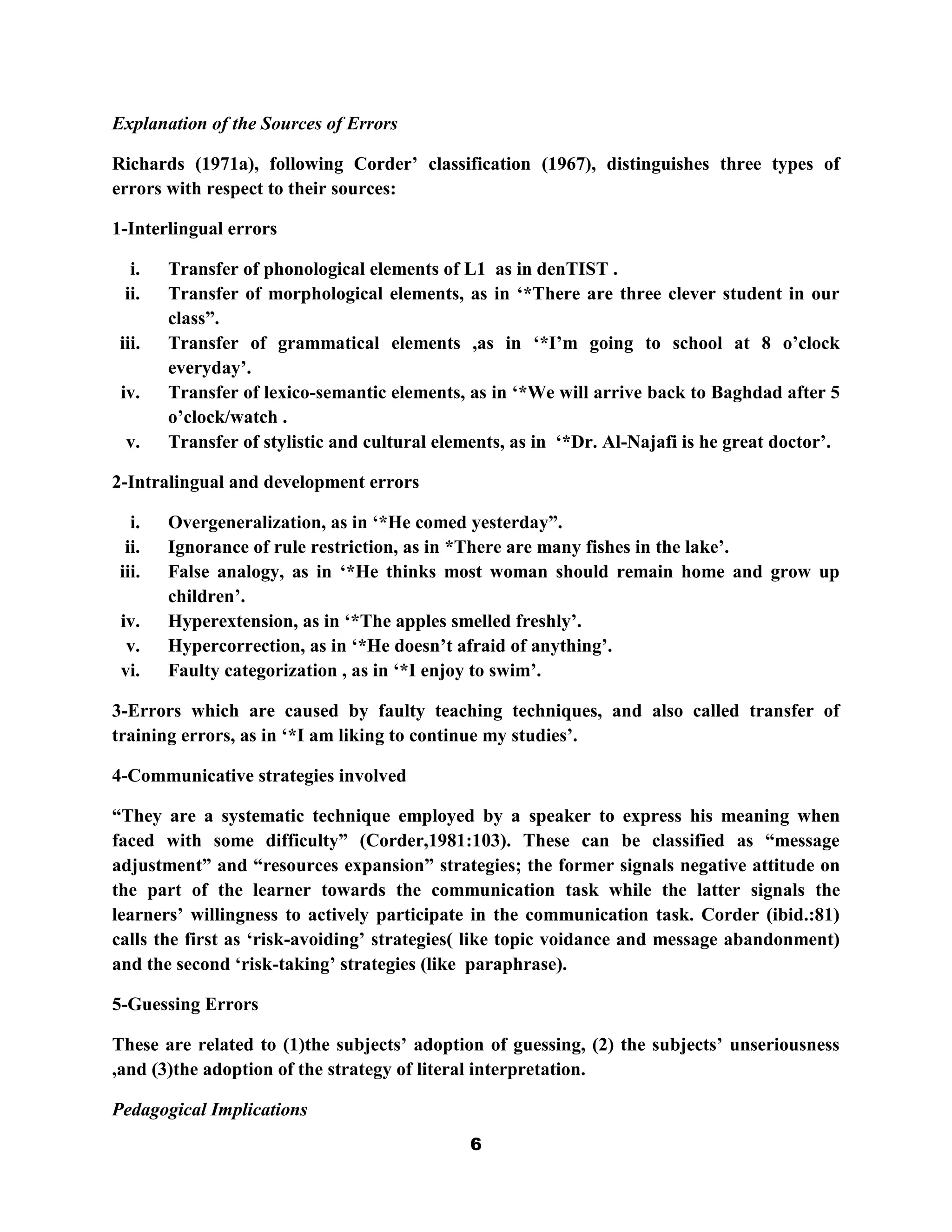 Explanation of the Sources of Errors

Richards (1971a), following Corder‟ classification (1967), distinguishes three types of
errors with respect to their sources:

1-Interlingual errors

  i.   Transfer of phonological elements of L1 as in denTIST .
 ii.   Transfer of morphological elements, as in „*There are three clever student in our
       class”.
iii.   Transfer of grammatical elements ,as in „*I‟m going to school at 8 o‟clock
       everyday‟.
 iv.   Transfer of lexico-semantic elements, as in „*We will arrive back to Baghdad after 5
       o‟clock/watch .
 v.    Transfer of stylistic and cultural elements, as in „*Dr. Al-Najafi is he great doctor‟.

2-Intralingual and development errors

  i.   Overgeneralization, as in „*He comed yesterday”.
 ii.   Ignorance of rule restriction, as in *There are many fishes in the lake‟.
iii.   False analogy, as in „*He thinks most woman should remain home and grow up
       children‟.
 iv.   Hyperextension, as in „*The apples smelled freshly‟.
  v.   Hypercorrection, as in „*He doesn‟t afraid of anything‟.
 vi.   Faulty categorization , as in „*I enjoy to swim‟.

3-Errors which are caused by faulty teaching techniques, and also called transfer of
training errors, as in „*I am liking to continue my studies‟.

4-Communicative strategies involved

“They are a systematic technique employed by a speaker to express his meaning when
faced with some difficulty” (Corder,1981:103). These can be classified as “message
adjustment” and “resources expansion” strategies; the former signals negative attitude on
the part of the learner towards the communication task while the latter signals the
learners‟ willingness to actively participate in the communication task. Corder (ibid.:81)
calls the first as „risk-avoiding‟ strategies( like topic voidance and message abandonment)
and the second „risk-taking‟ strategies (like paraphrase).

5-Guessing Errors

These are related to (1)the subjects‟ adoption of guessing, (2) the subjects‟ unseriousness
,and (3)the adoption of the strategy of literal interpretation.

Pedagogical Implications
                                              6
 