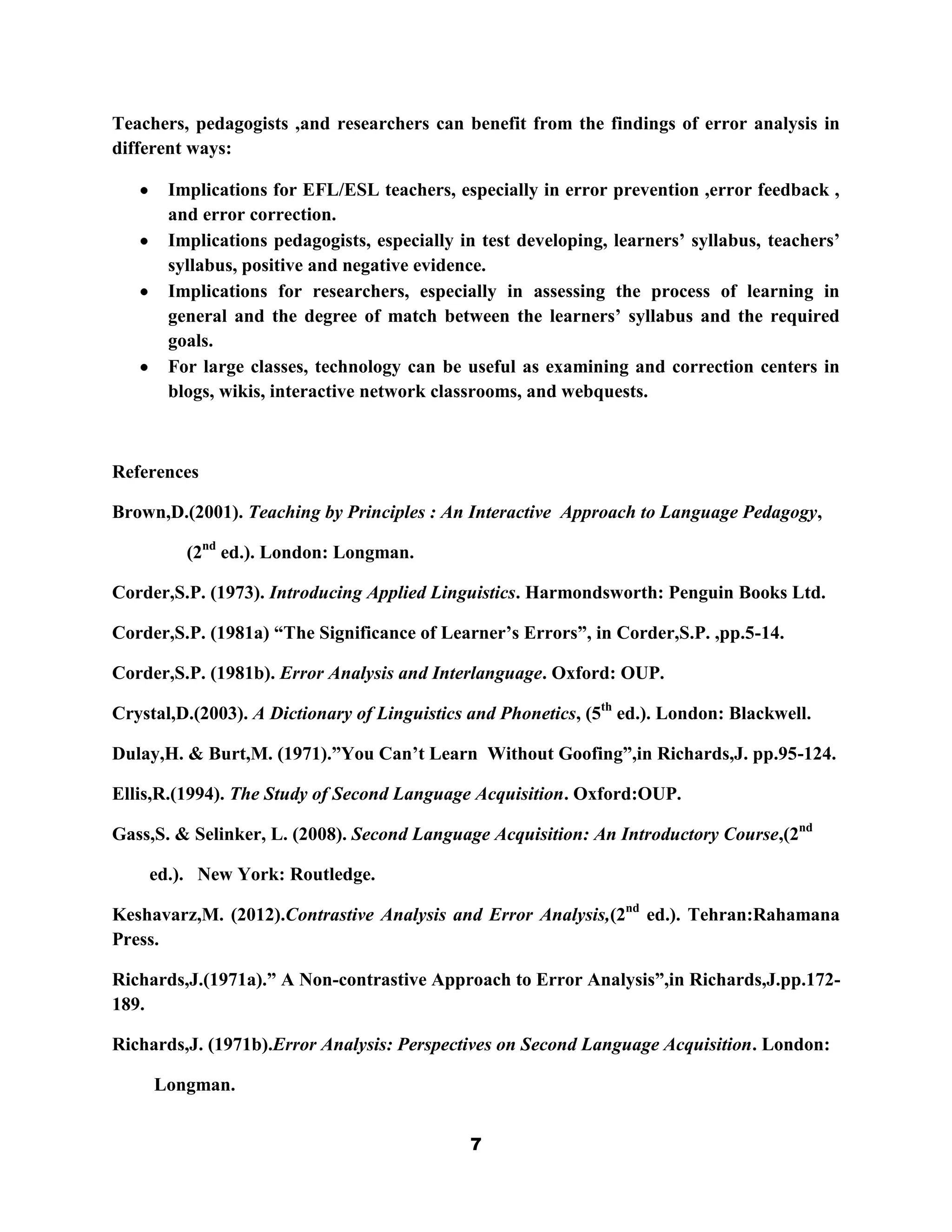 Teachers, pedagogists ,and researchers can benefit from the findings of error analysis in
different ways:

       Implications for EFL/ESL teachers, especially in error prevention ,error feedback ,
       and error correction.
       Implications pedagogists, especially in test developing, learners‟ syllabus, teachers‟
       syllabus, positive and negative evidence.
       Implications for researchers, especially in assessing the process of learning in
       general and the degree of match between the learners‟ syllabus and the required
       goals.
       For large classes, technology can be useful as examining and correction centers in
       blogs, wikis, interactive network classrooms, and webquests.



References

Brown,D.(2001). Teaching by Principles : An Interactive Approach to Language Pedagogy,

         (2nd ed.). London: Longman.

Corder,S.P. (1973). Introducing Applied Linguistics. Harmondsworth: Penguin Books Ltd.

Corder,S.P. (1981a) “The Significance of Learner‟s Errors”, in Corder,S.P. ,pp.5-14.

Corder,S.P. (1981b). Error Analysis and Interlanguage. Oxford: OUP.

Crystal,D.(2003). A Dictionary of Linguistics and Phonetics, (5th ed.). London: Blackwell.

Dulay,H. & Burt,M. (1971).”You Can‟t Learn Without Goofing”,in Richards,J. pp.95-124.

Ellis,R.(1994). The Study of Second Language Acquisition. Oxford:OUP.

Gass,S. & Selinker, L. (2008). Second Language Acquisition: An Introductory Course,(2nd

    ed.). New York: Routledge.

Keshavarz,M. (2012).Contrastive Analysis and Error Analysis,(2nd ed.). Tehran:Rahamana
Press.

Richards,J.(1971a).” A Non-contrastive Approach to Error Analysis”,in Richards,J.pp.172-
189.

Richards,J. (1971b).Error Analysis: Perspectives on Second Language Acquisition. London:

     Longman.


                                              7
 