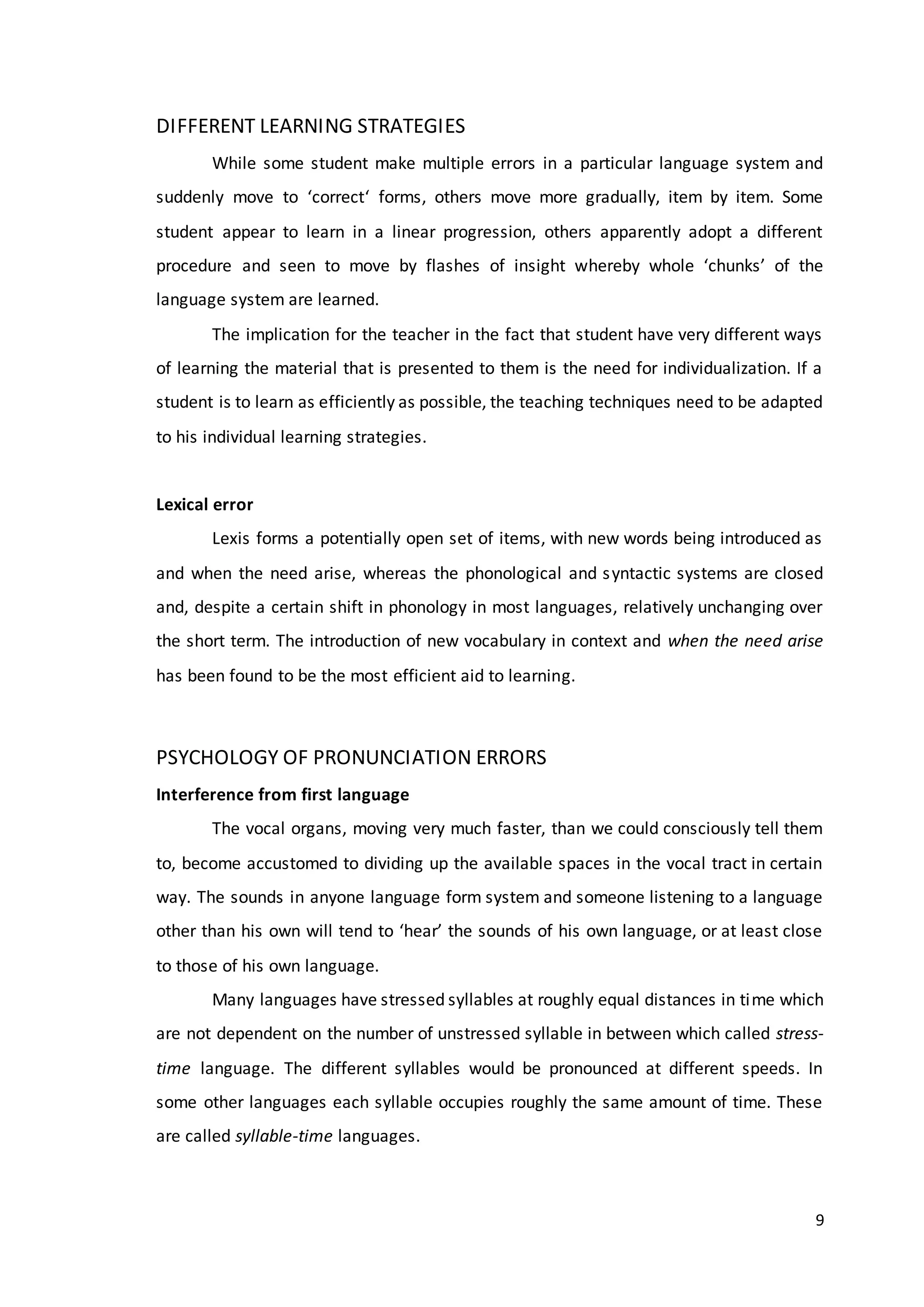 9
DIFFERENT LEARNING STRATEGIES
While some student make multiple errors in a particular language system and
suddenly move to ‘correct‘ forms, others move more gradually, item by item. Some
student appear to learn in a linear progression, others apparently adopt a different
procedure and seen to move by flashes of insight whereby whole ‘chunks’ of the
language system are learned.
The implication for the teacher in the fact that student have very different ways
of learning the material that is presented to them is the need for individualization. If a
student is to learn as efficiently as possible, the teaching techniques need to be adapted
to his individual learning strategies.
Lexical error
Lexis forms a potentially open set of items, with new words being introduced as
and when the need arise, whereas the phonological and syntactic systems are closed
and, despite a certain shift in phonology in most languages, relatively unchanging over
the short term. The introduction of new vocabulary in context and when the need arise
has been found to be the most efficient aid to learning.
PSYCHOLOGY OF PRONUNCIATION ERRORS
Interference from first language
The vocal organs, moving very much faster, than we could consciously tell them
to, become accustomed to dividing up the available spaces in the vocal tract in certain
way. The sounds in anyone language form system and someone listening to a language
other than his own will tend to ‘hear’ the sounds of his own language, or at least close
to those of his own language.
Many languages have stressed syllables at roughly equal distances in time which
are not dependent on the number of unstressed syllable in between which called stress-
time language. The different syllables would be pronounced at different speeds. In
some other languages each syllable occupies roughly the same amount of time. These
are called syllable-time languages.
 